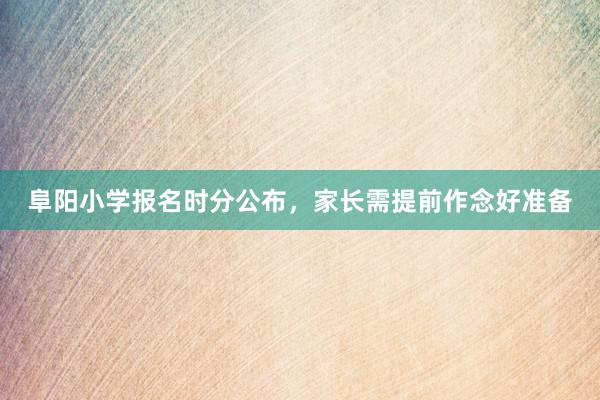 阜阳小学报名时分公布，家长需提前作念好准备