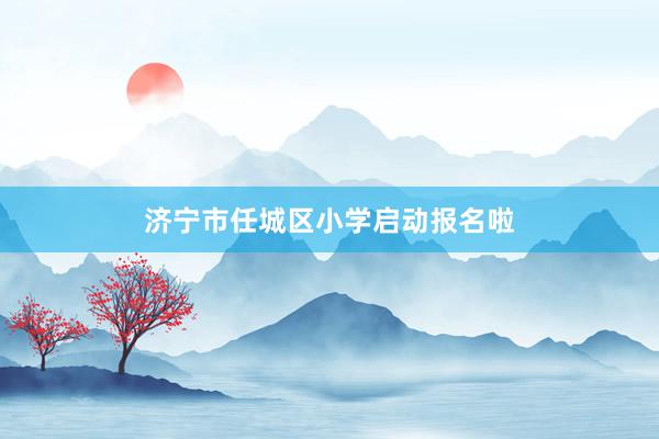 济宁市任城区小学启动报名啦