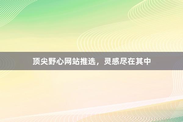 顶尖野心网站推选，灵感尽在其中