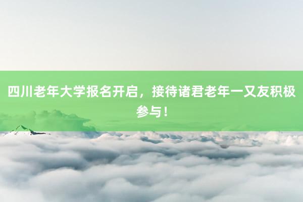 四川老年大学报名开启，接待诸君老年一又友积极参与！